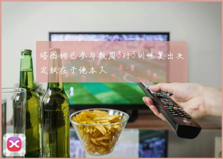 塔图姆已参与数周5对5训练复出决定权在于他本人