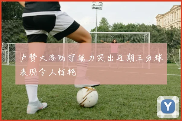 卢赞大洛防守能力突出近期三分球表现令人惊艳