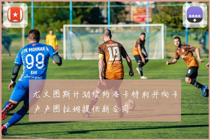 尤文图斯计划续约洛卡特利并向卡卢卢图拉姆提供新合同
