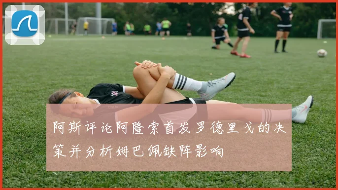 阿斯评论阿隆索首发罗德里戈的决策并分析姆巴佩缺阵影响