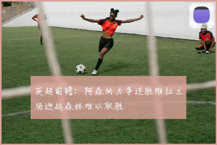 英超前瞻：阿森纳力争连胜维拉主场迎战森林难以取胜
