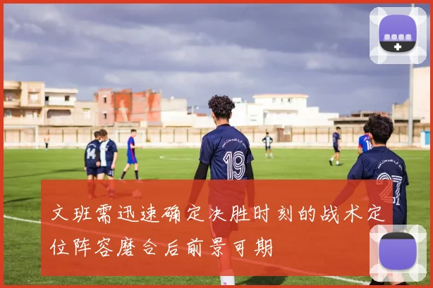 文班需迅速确定决胜时刻的战术定位阵容磨合后前景可期