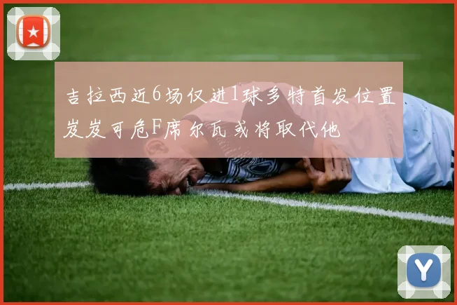吉拉西近6场仅进1球多特首发位置岌岌可危F席尔瓦或将取代他
